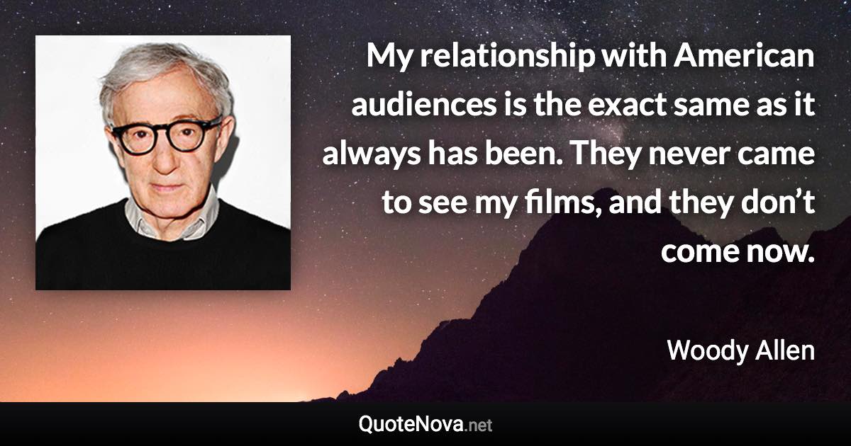 My relationship with American audiences is the exact same as it always has been. They never came to see my films, and they don’t come now. - Woody Allen quote