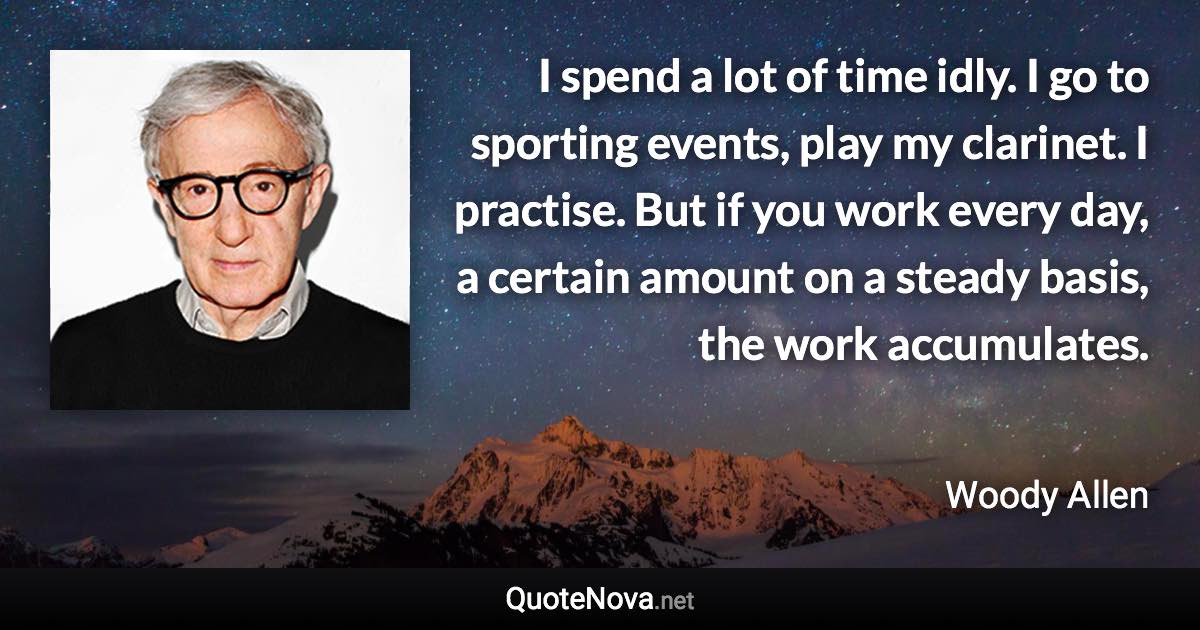 I spend a lot of time idly. I go to sporting events, play my clarinet. I practise. But if you work every day, a certain amount on a steady basis, the work accumulates. - Woody Allen quote