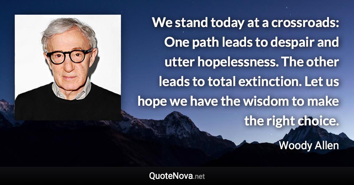 We stand today at a crossroads: One path leads to despair and utter hopelessness. The other leads to total extinction. Let us hope we have the wisdom to make the right choice. - Woody Allen quote