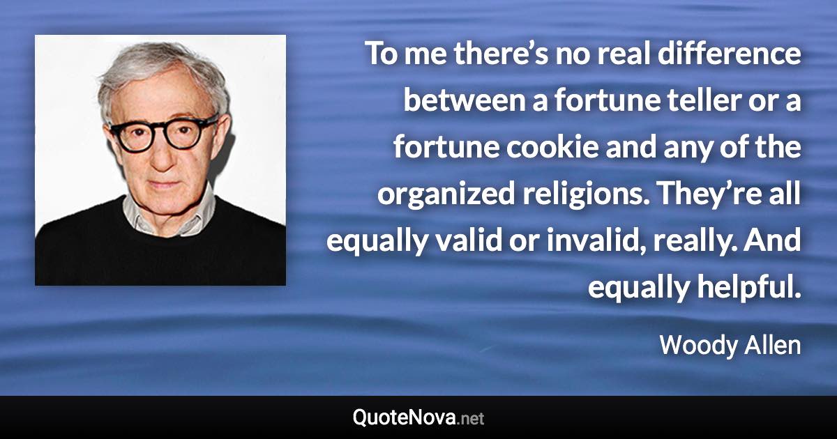 To me there’s no real difference between a fortune teller or a fortune cookie and any of the organized religions. They’re all equally valid or invalid, really. And equally helpful. - Woody Allen quote