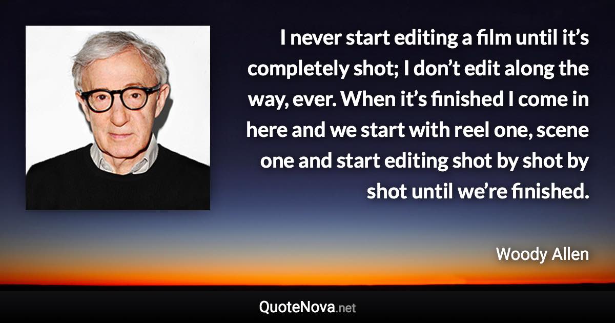 I never start editing a film until it’s completely shot; I don’t edit along the way, ever. When it’s finished I come in here and we start with reel one, scene one and start editing shot by shot by shot until we’re finished. - Woody Allen quote