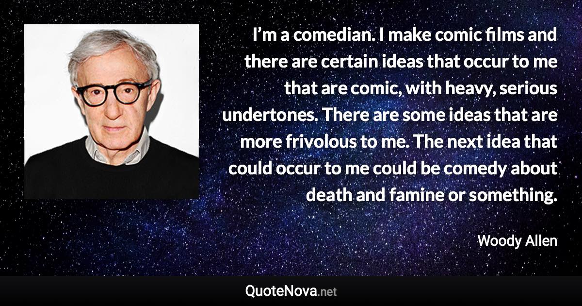 I’m a comedian. I make comic films and there are certain ideas that occur to me that are comic, with heavy, serious undertones. There are some ideas that are more frivolous to me. The next idea that could occur to me could be comedy about death and famine or something. - Woody Allen quote