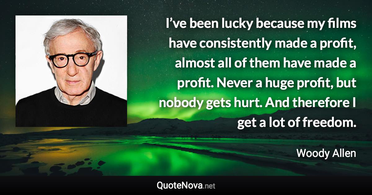 I’ve been lucky because my films have consistently made a profit, almost all of them have made a profit. Never a huge profit, but nobody gets hurt. And therefore I get a lot of freedom. - Woody Allen quote