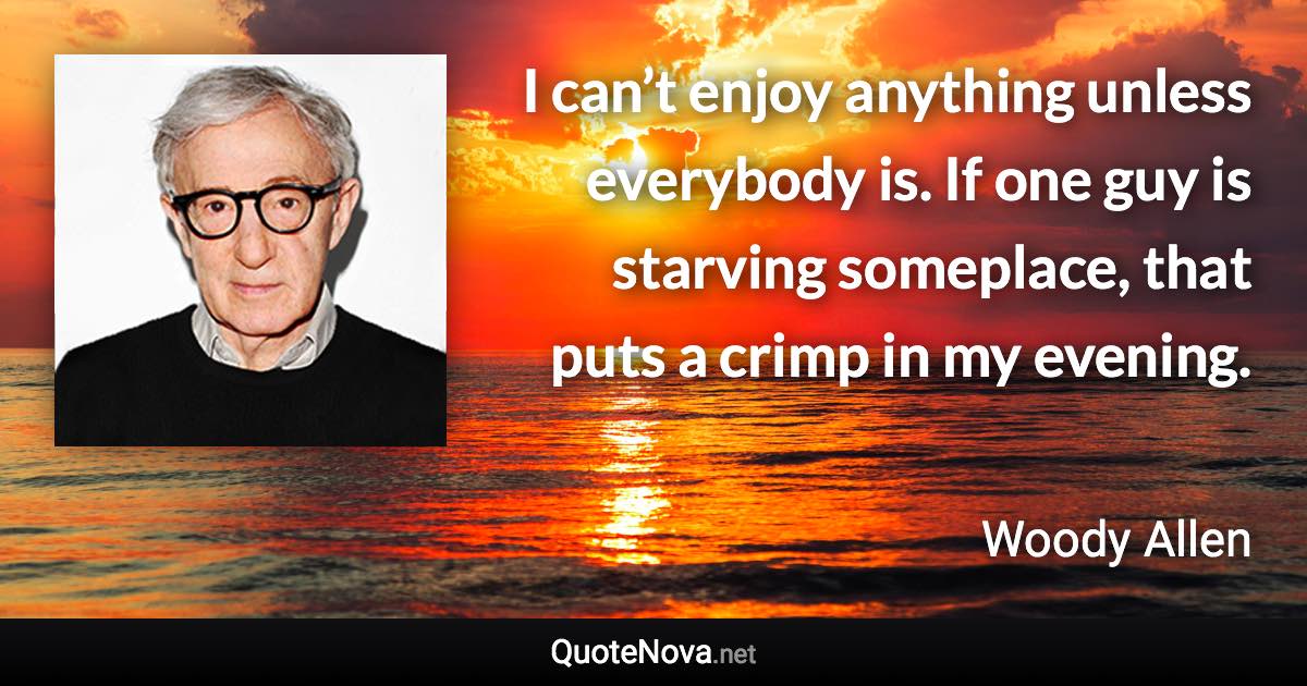 I can’t enjoy anything unless everybody is. If one guy is starving someplace, that puts a crimp in my evening. - Woody Allen quote