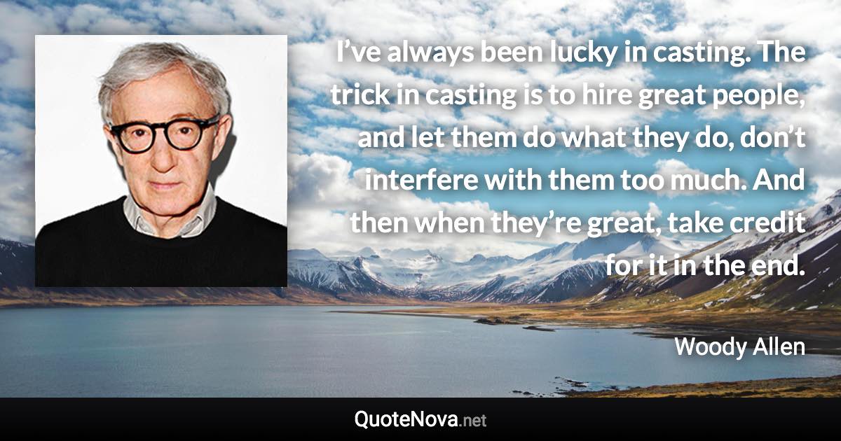 I’ve always been lucky in casting. The trick in casting is to hire great people, and let them do what they do, don’t interfere with them too much. And then when they’re great, take credit for it in the end. - Woody Allen quote