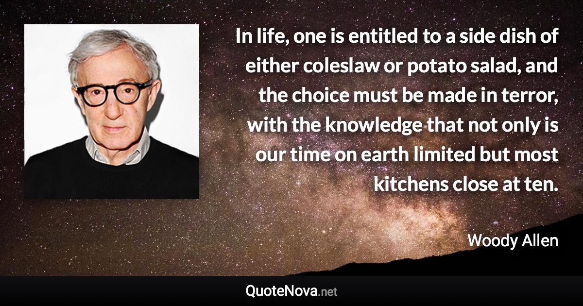 In life, one is entitled to a side dish of either coleslaw or potato salad, and the choice must be made in terror, with the knowledge that not only is our time on earth limited but most kitchens close at ten. - Woody Allen quote