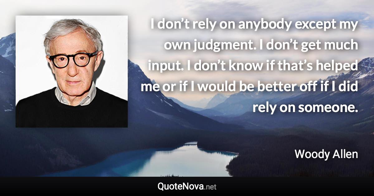 I don’t rely on anybody except my own judgment. I don’t get much input. I don’t know if that’s helped me or if I would be better off if I did rely on someone. - Woody Allen quote