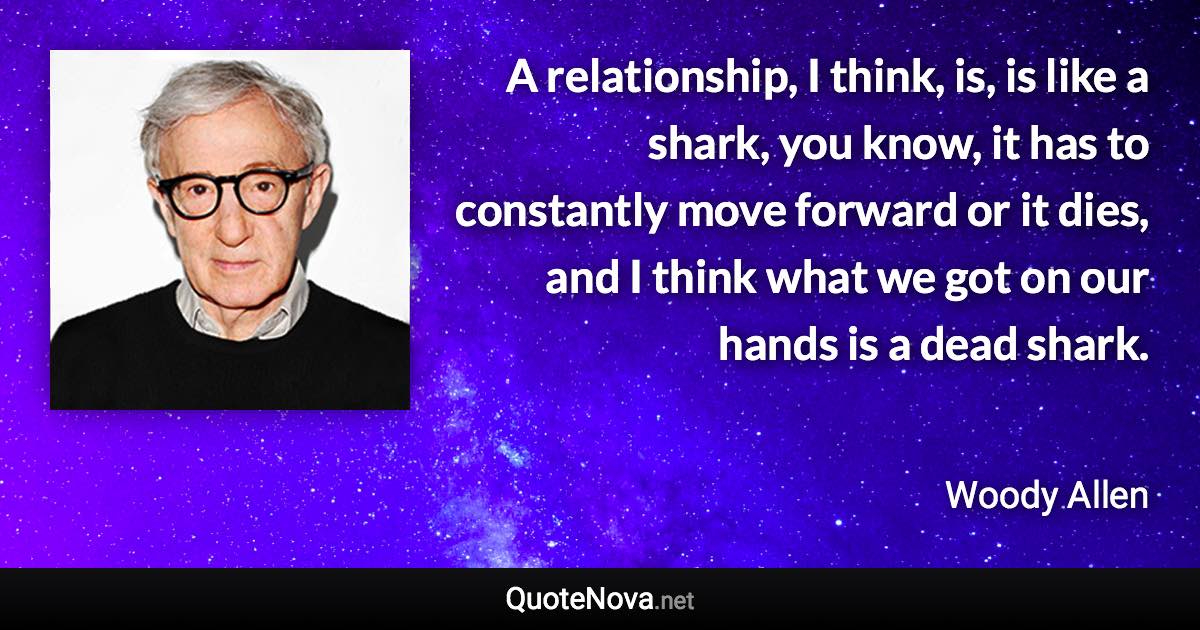 A relationship, I think, is, is like a shark, you know, it has to constantly move forward or it dies, and I think what we got on our hands is a dead shark. - Woody Allen quote