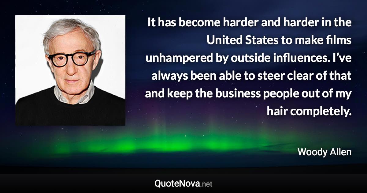 It has become harder and harder in the United States to make films unhampered by outside influences. I’ve always been able to steer clear of that and keep the business people out of my hair completely. - Woody Allen quote