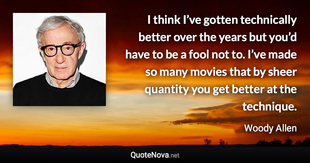 I think I’ve gotten technically better over the years but you’d have to be a fool not to. I’ve made so many movies that by sheer quantity you get better at the technique. - Woody Allen quote