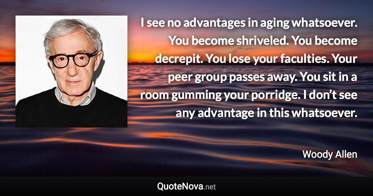 I see no advantages in aging whatsoever. You become shriveled. You become decrepit. You lose your faculties. Your peer group passes away. You sit in a room gumming your porridge. I don’t see any advantage in this whatsoever. - Woody Allen quote