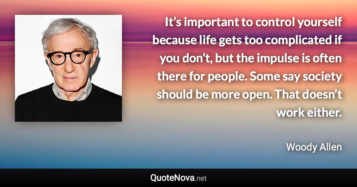 It’s important to control yourself because life gets too complicated if you don’t, but the impulse is often there for people. Some say society should be more open. That doesn’t work either. - Woody Allen quote