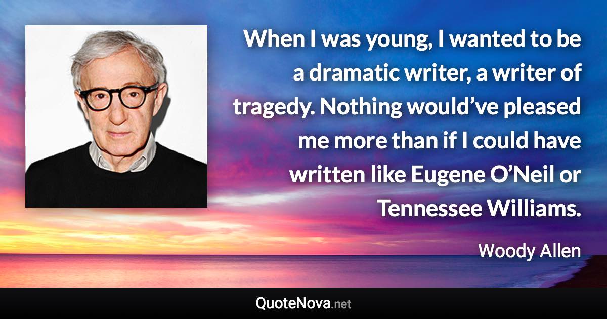 When I was young, I wanted to be a dramatic writer, a writer of tragedy. Nothing would’ve pleased me more than if I could have written like Eugene O’Neil or Tennessee Williams. - Woody Allen quote