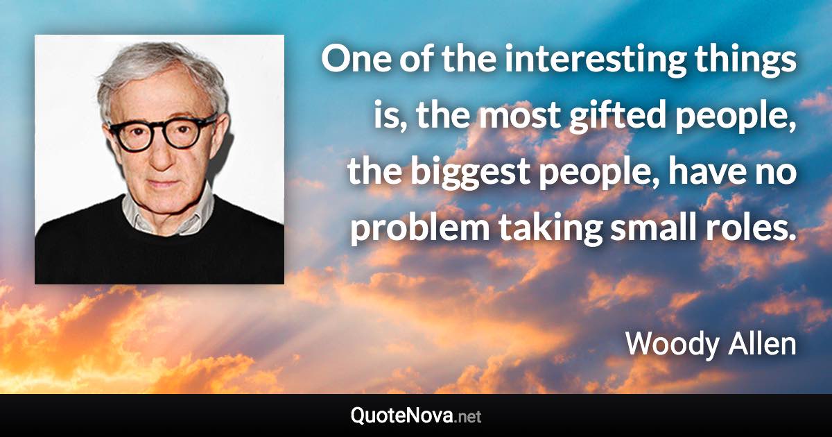 One of the interesting things is, the most gifted people, the biggest people, have no problem taking small roles. - Woody Allen quote