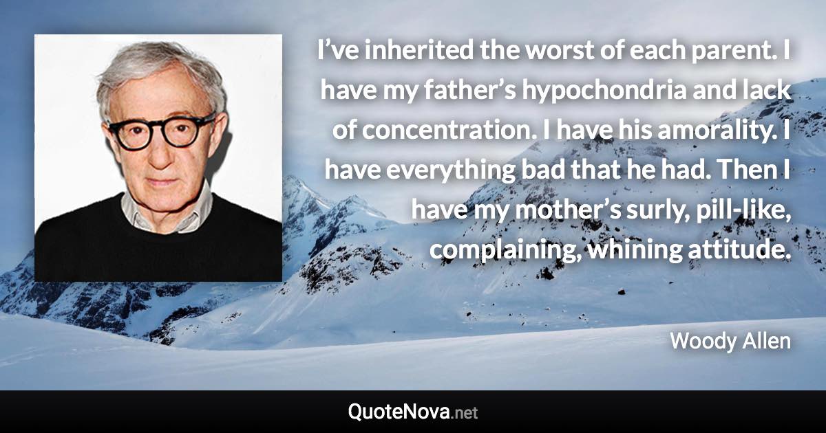 I’ve inherited the worst of each parent. I have my father’s hypochondria and lack of concentration. I have his amorality. I have everything bad that he had. Then I have my mother’s surly, pill-like, complaining, whining attitude. - Woody Allen quote