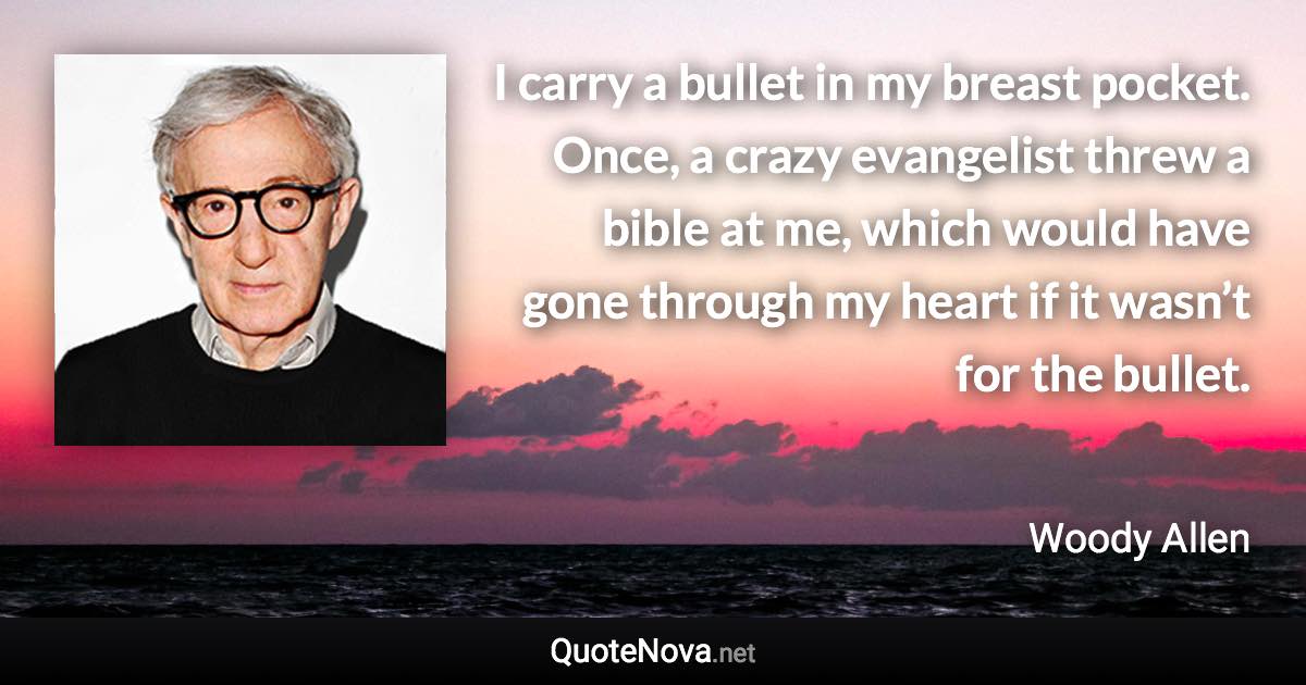 I carry a bullet in my breast pocket. Once, a crazy evangelist threw a bible at me, which would have gone through my heart if it wasn’t for the bullet. - Woody Allen quote