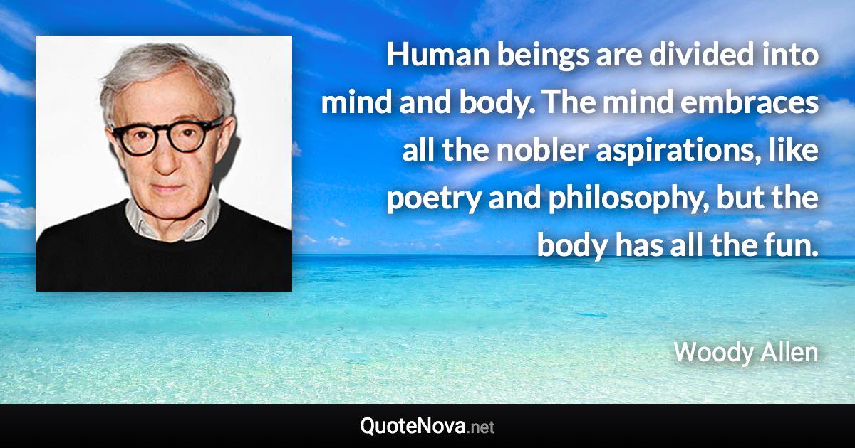 Human beings are divided into mind and body. The mind embraces all the nobler aspirations, like poetry and philosophy, but the body has all the fun. - Woody Allen quote