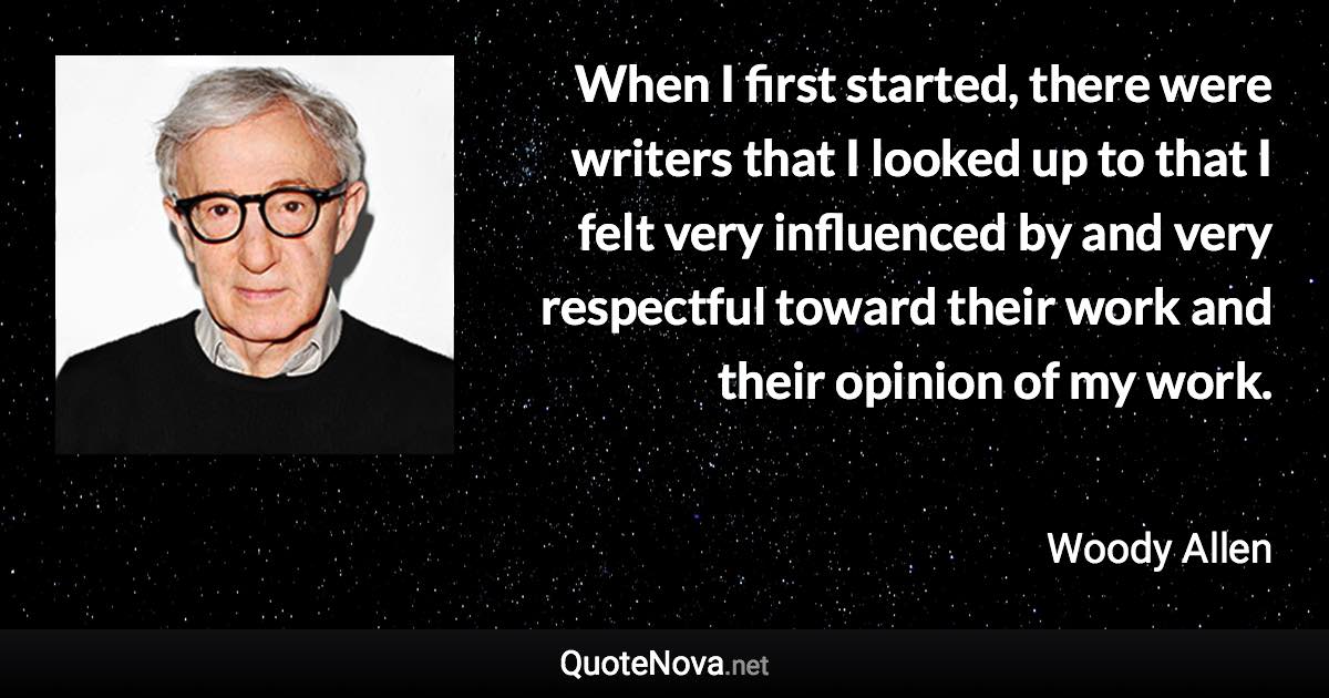 When I first started, there were writers that I looked up to that I felt very influenced by and very respectful toward their work and their opinion of my work. - Woody Allen quote