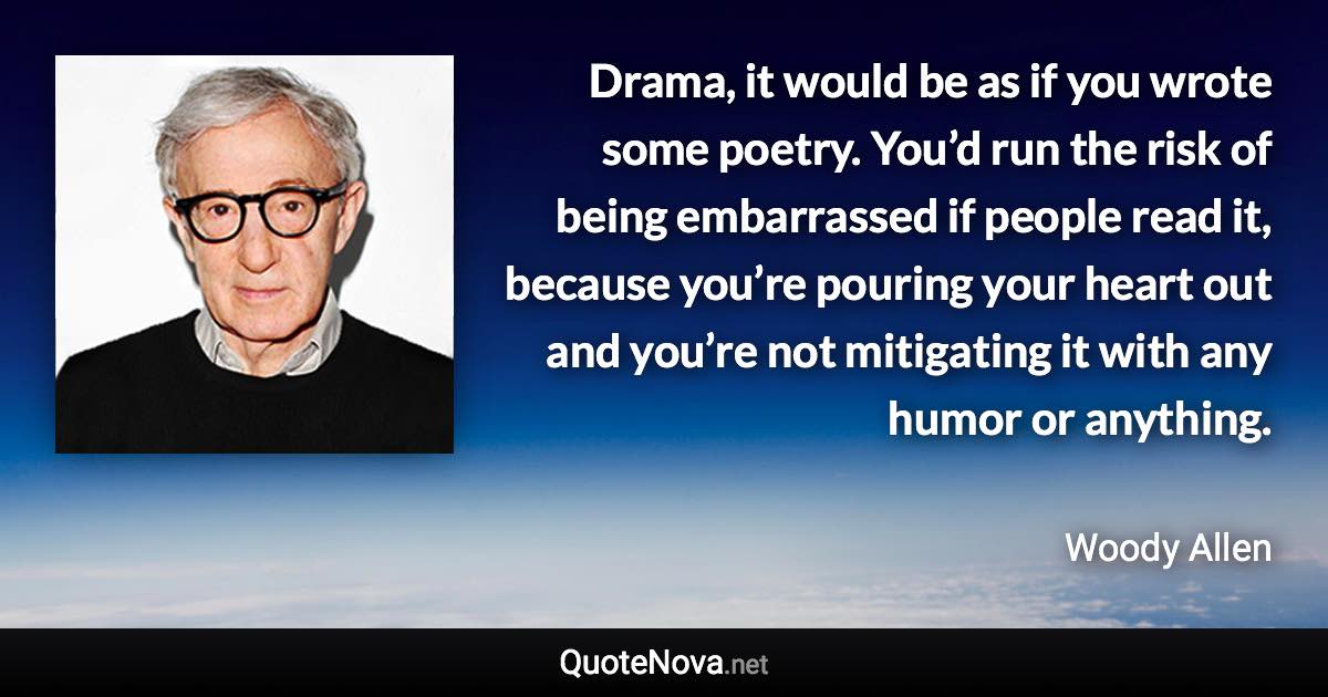 Drama, it would be as if you wrote some poetry. You’d run the risk of being embarrassed if people read it, because you’re pouring your heart out and you’re not mitigating it with any humor or anything. - Woody Allen quote