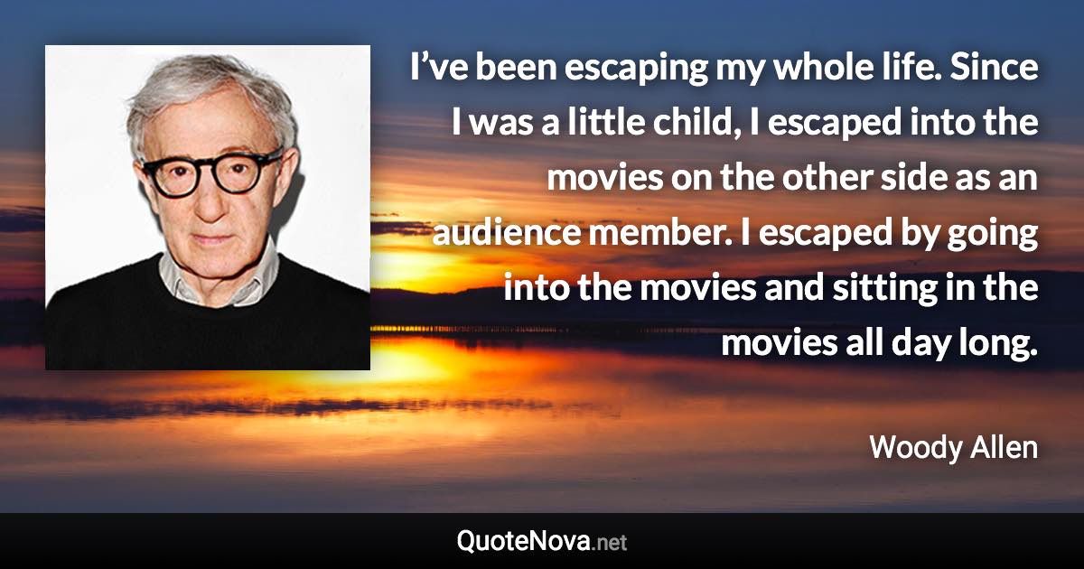 I’ve been escaping my whole life. Since I was a little child, I escaped into the movies on the other side as an audience member. I escaped by going into the movies and sitting in the movies all day long. - Woody Allen quote