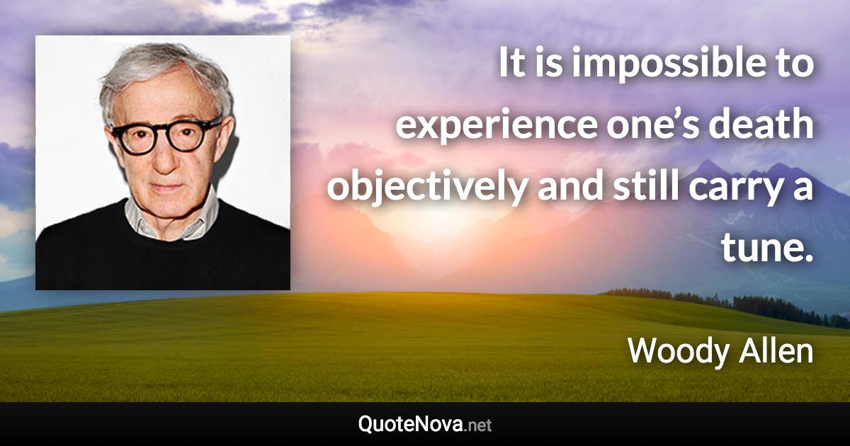 It is impossible to experience one’s death objectively and still carry a tune. - Woody Allen quote