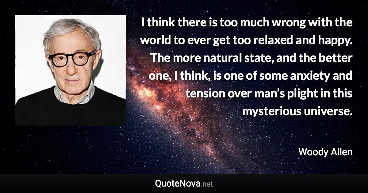 I think there is too much wrong with the world to ever get too relaxed and happy. The more natural state, and the better one, I think, is one of some anxiety and tension over man’s plight in this mysterious universe. - Woody Allen quote