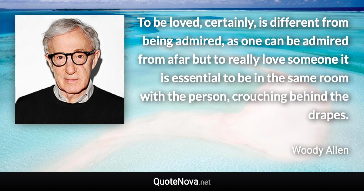 To be loved, certainly, is different from being admired, as one can be admired from afar but to really love someone it is essential to be in the same room with the person, crouching behind the drapes. - Woody Allen quote