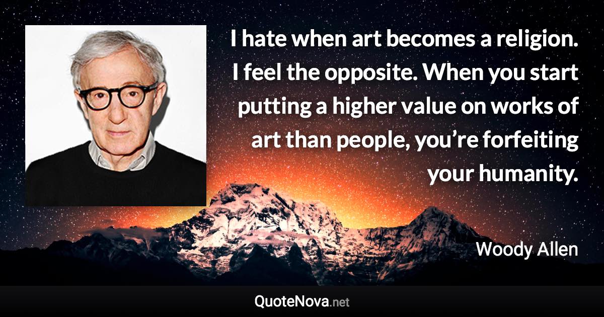 I hate when art becomes a religion. I feel the opposite. When you start putting a higher value on works of art than people, you’re forfeiting your humanity. - Woody Allen quote