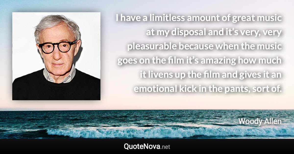 I have a limitless amount of great music at my disposal and it’s very, very pleasurable because when the music goes on the film it’s amazing how much it livens up the film and gives it an emotional kick in the pants, sort of. - Woody Allen quote