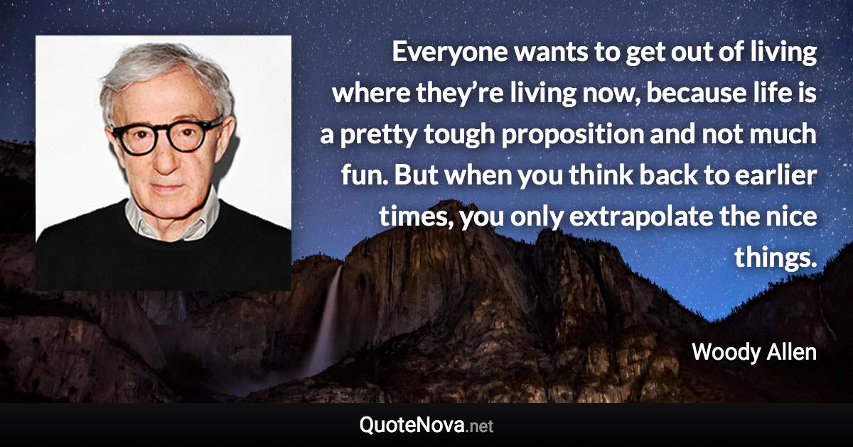 Everyone wants to get out of living where they’re living now, because life is a pretty tough proposition and not much fun. But when you think back to earlier times, you only extrapolate the nice things. - Woody Allen quote