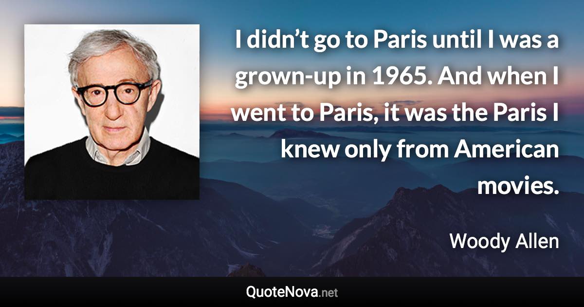 I didn’t go to Paris until I was a grown-up in 1965. And when I went to Paris, it was the Paris I knew only from American movies. - Woody Allen quote