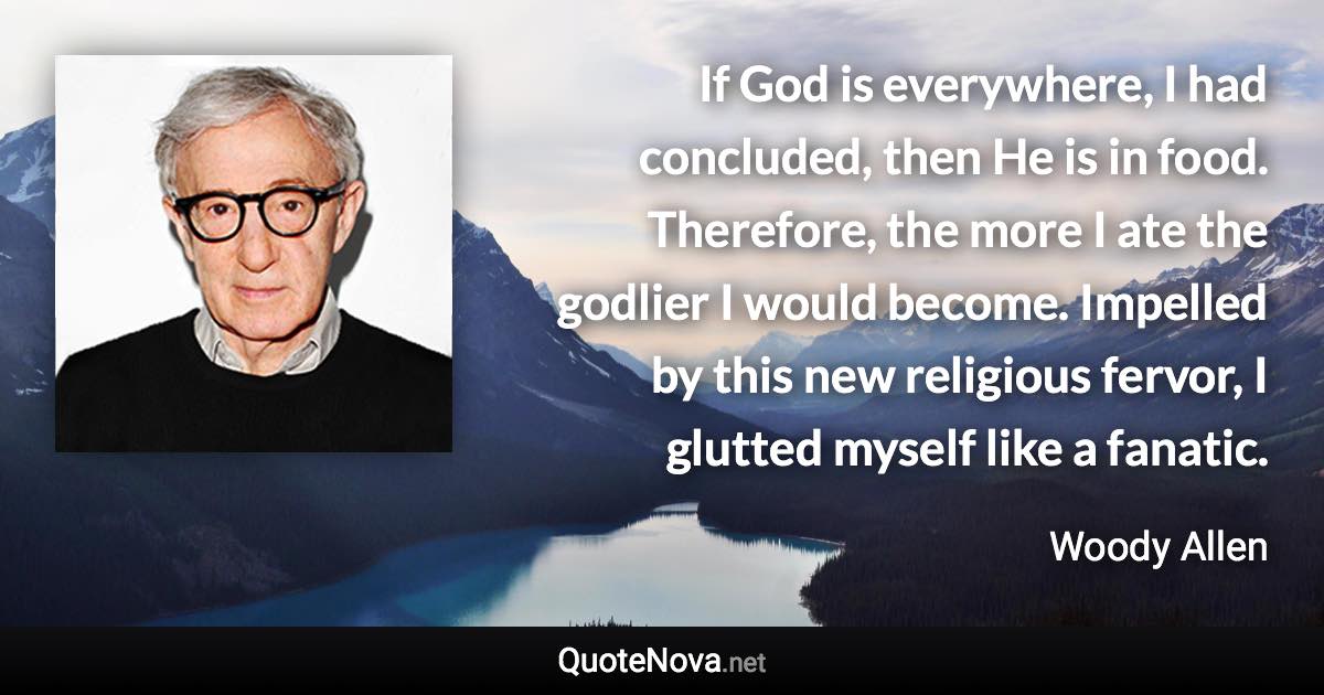 If God is everywhere, I had concluded, then He is in food. Therefore, the more I ate the godlier I would become. Impelled by this new religious fervor, I glutted myself like a fanatic. - Woody Allen quote