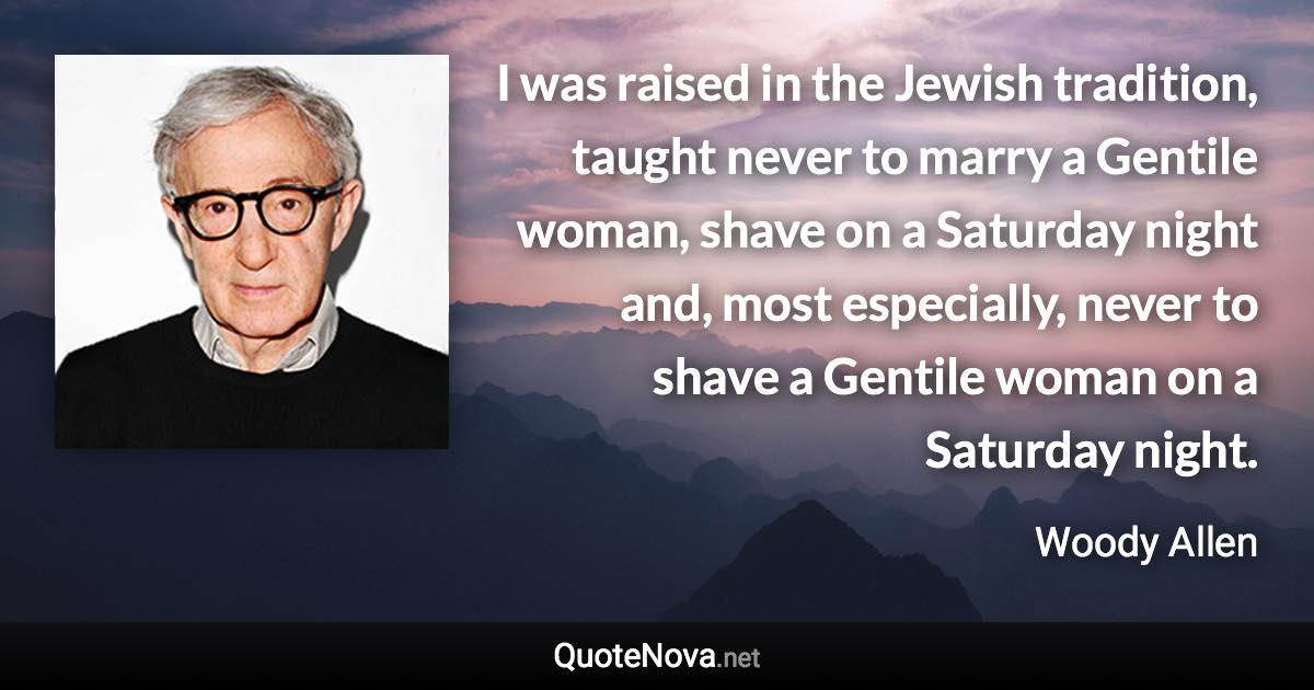 I was raised in the Jewish tradition, taught never to marry a Gentile woman, shave on a Saturday night and, most especially, never to shave a Gentile woman on a Saturday night. - Woody Allen quote