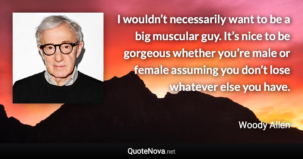 I wouldn’t necessarily want to be a big muscular guy. It’s nice to be gorgeous whether you’re male or female assuming you don’t lose whatever else you have. - Woody Allen quote