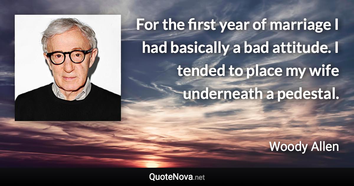 For the first year of marriage I had basically a bad attitude. I tended to place my wife underneath a pedestal. - Woody Allen quote