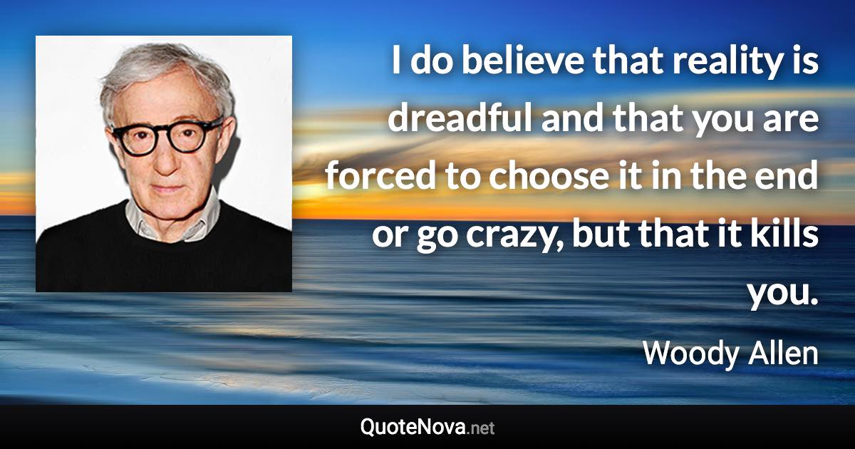 I do believe that reality is dreadful and that you are forced to choose it in the end or go crazy, but that it kills you. - Woody Allen quote