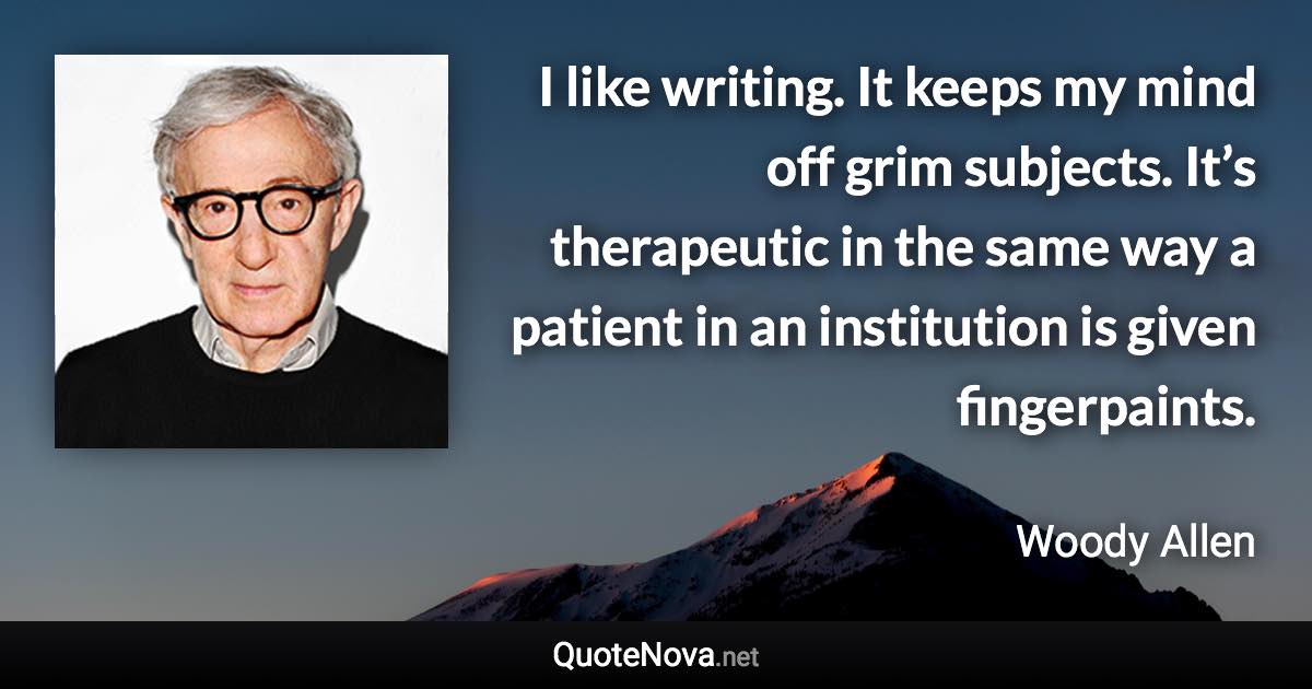 I like writing. It keeps my mind off grim subjects. It’s therapeutic in the same way a patient in an institution is given fingerpaints. - Woody Allen quote