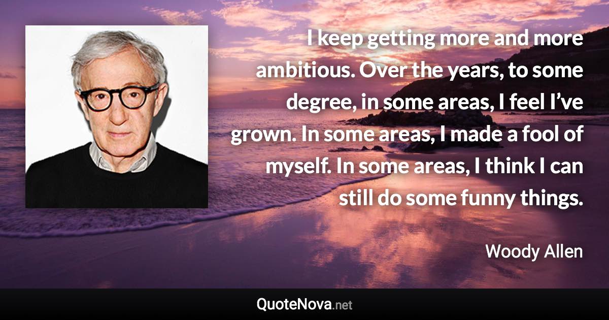 I keep getting more and more ambitious. Over the years, to some degree, in some areas, I feel I’ve grown. In some areas, I made a fool of myself. In some areas, I think I can still do some funny things. - Woody Allen quote