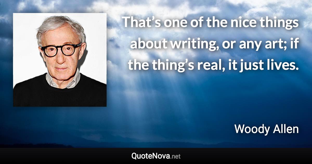 That’s one of the nice things about writing, or any art; if the thing’s real, it just lives. - Woody Allen quote