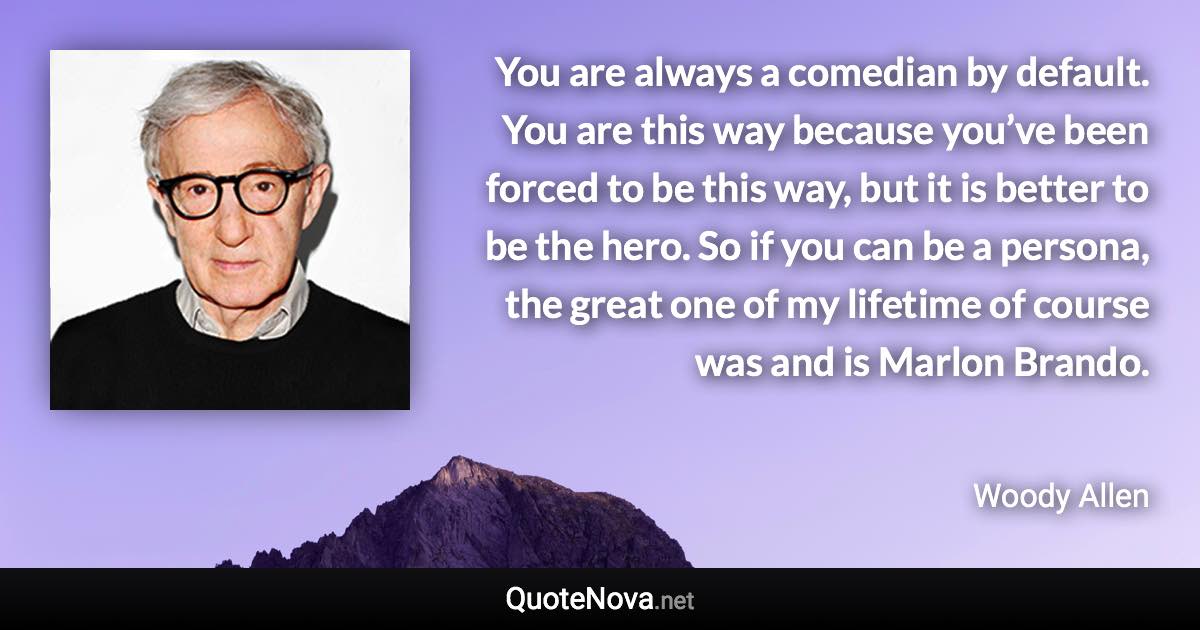 You are always a comedian by default. You are this way because you’ve been forced to be this way, but it is better to be the hero. So if you can be a persona, the great one of my lifetime of course was and is Marlon Brando. - Woody Allen quote