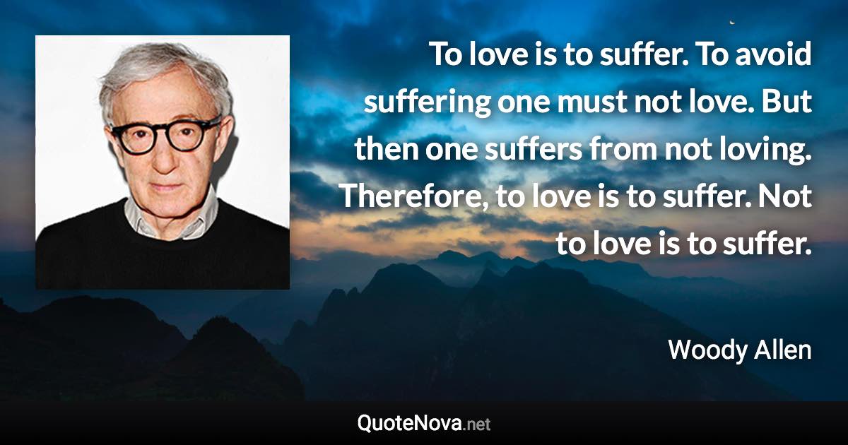 To love is to suffer. To avoid suffering one must not love. But then one suffers from not loving. Therefore, to love is to suffer. Not to love is to suffer. - Woody Allen quote