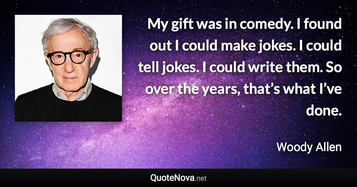 My gift was in comedy. I found out I could make jokes. I could tell jokes. I could write them. So over the years, that’s what I’ve done. - Woody Allen quote