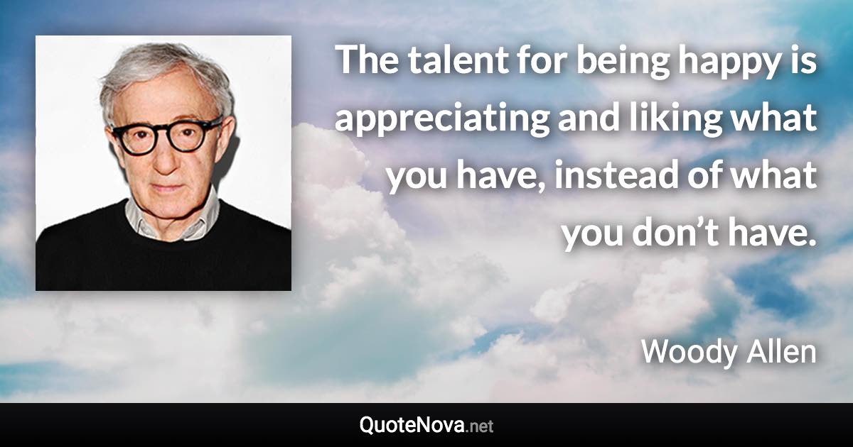 The talent for being happy is appreciating and liking what you have, instead of what you don’t have. - Woody Allen quote