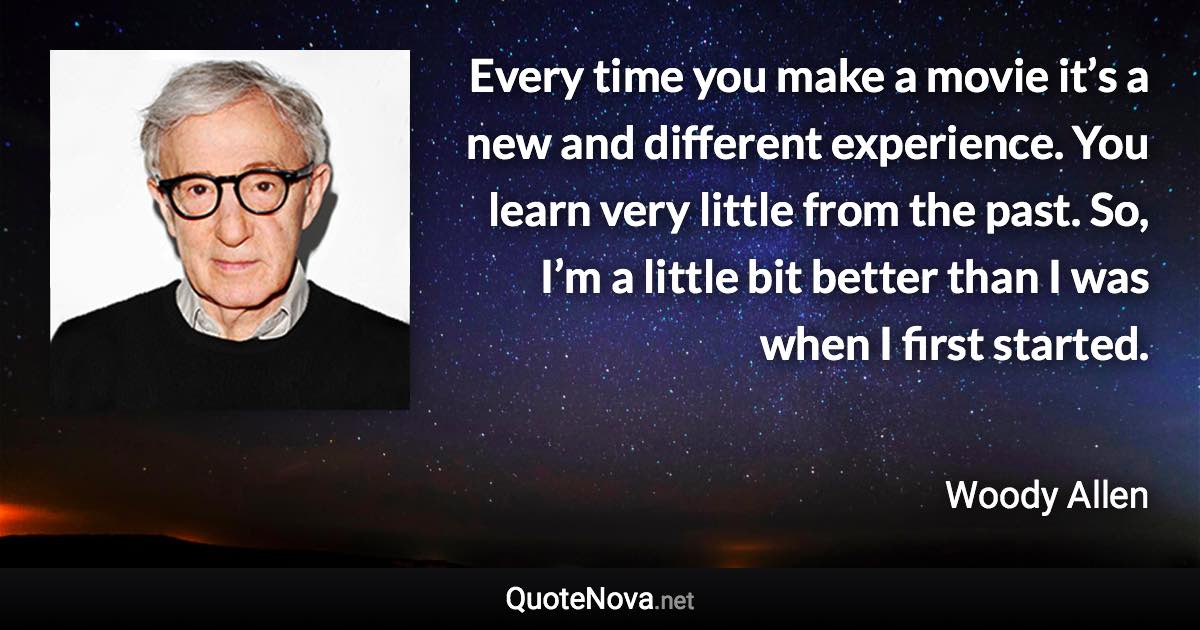 Every time you make a movie it’s a new and different experience. You learn very little from the past. So, I’m a little bit better than I was when I first started. - Woody Allen quote