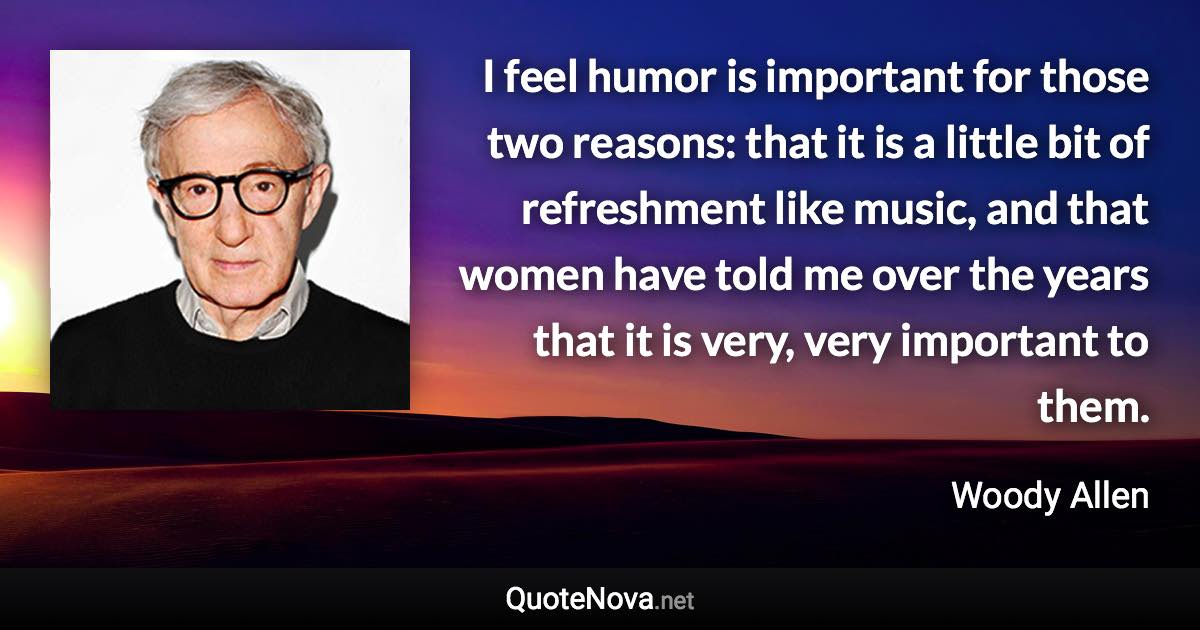 I feel humor is important for those two reasons: that it is a little bit of refreshment like music, and that women have told me over the years that it is very, very important to them. - Woody Allen quote