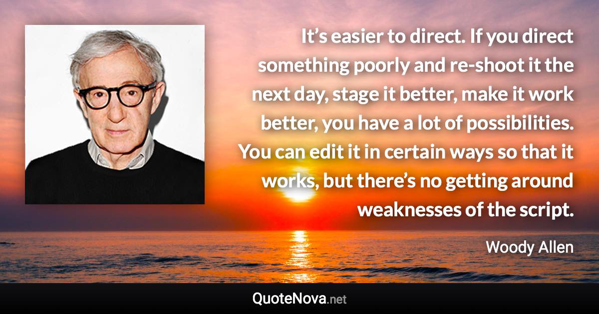 It’s easier to direct. If you direct something poorly and re-shoot it the next day, stage it better, make it work better, you have a lot of possibilities. You can edit it in certain ways so that it works, but there’s no getting around weaknesses of the script. - Woody Allen quote