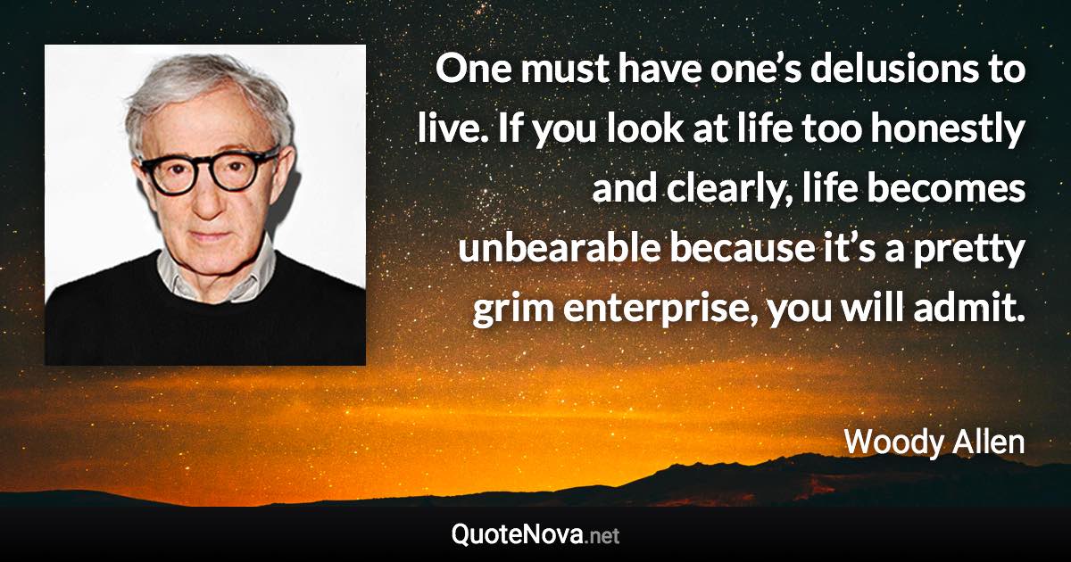 One must have one’s delusions to live. If you look at life too honestly and clearly, life becomes unbearable because it’s a pretty grim enterprise, you will admit. - Woody Allen quote