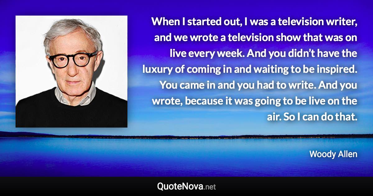 When I started out, I was a television writer, and we wrote a television show that was on live every week. And you didn’t have the luxury of coming in and waiting to be inspired. You came in and you had to write. And you wrote, because it was going to be live on the air. So I can do that. - Woody Allen quote