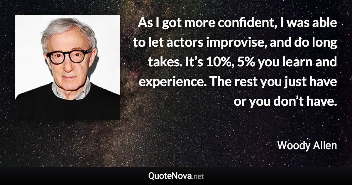 As I got more confident, I was able to let actors improvise, and do long takes. It’s 10%, 5% you learn and experience. The rest you just have or you don’t have. - Woody Allen quote