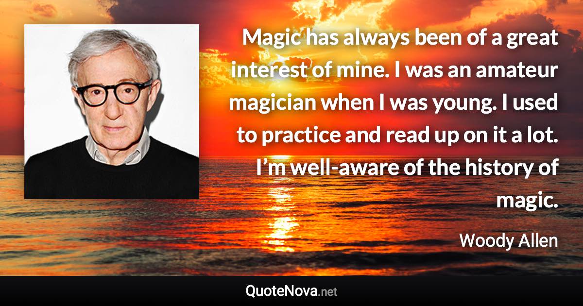 Magic has always been of a great interest of mine. I was an amateur magician when I was young. I used to practice and read up on it a lot. I’m well-aware of the history of magic. - Woody Allen quote